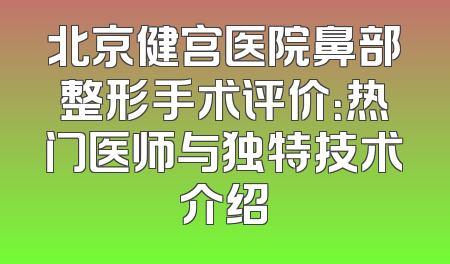 北京健宫医院鼻部整形手术评价：热门医师与独特技术介绍