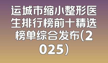 运城市缩小整形医生排行榜前十精选榜单综合发布（2025）