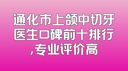 通化市上颌中切牙医生口碑前十排行，专业评价高