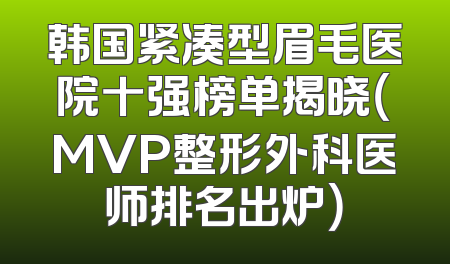韩国紧凑型眉毛医院十强榜单揭晓（MVP整形外科医师排名出炉）