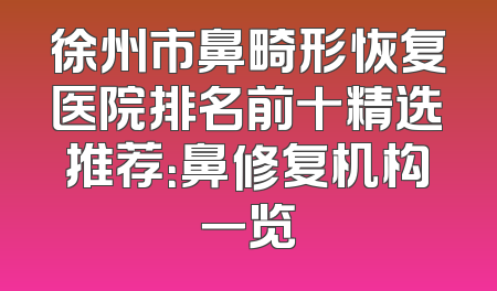 徐州市鼻畸形恢复医院排名前十精选推荐：鼻修复机构一览