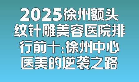 2025徐州额头纹针雕美容医院排行前十：徐州中心医美的逆袭之路