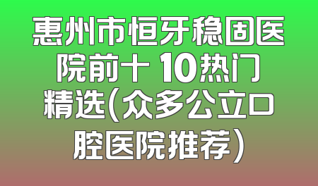 惠州市恒牙稳固医院前十 10热门精选（众多公立口腔医院推荐）
