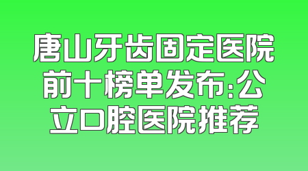 唐山牙齿固定医院前十榜单发布：公立口腔医院推荐