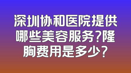 深圳协和医院提供哪些美容服务？隆胸费用是多少？