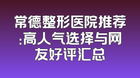 常德整形医院推荐：高人气选择与网友好评汇总
