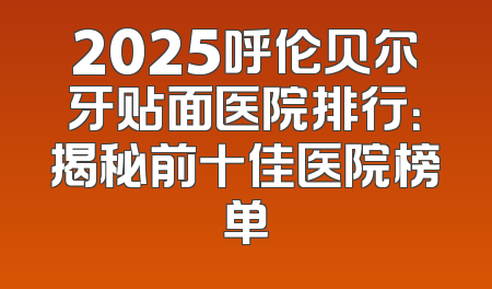 2025呼伦贝尔牙贴面医院排行：揭秘前十佳医院榜单