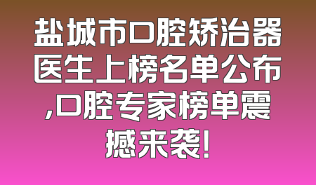 盐城市口腔矫治器医生上榜名单公布，口腔专家榜单震撼来袭！