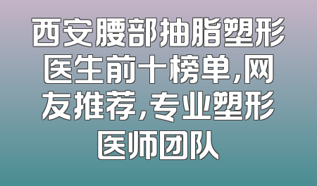 西安腰部抽脂塑形医生前十榜单，网友推荐，专业塑形医师团队