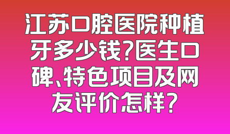 江苏口腔医院种植牙多少钱？医生口碑、特色项目及网友评价怎样？
