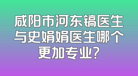 咸阳市河东镐医生与史娟娟医生哪个更加专业？