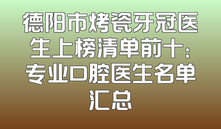 德阳市烤瓷牙冠医生上榜清单前十：专业口腔医生名单汇总