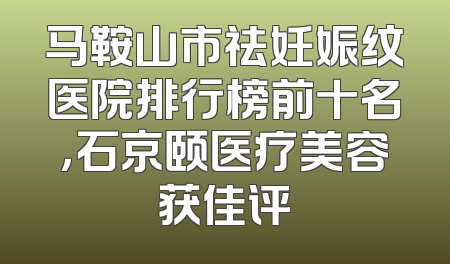 马鞍山市祛妊娠纹医院排行榜前十名，石京颐医疗美容获佳评