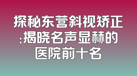 探秘东营斜视矫正：揭晓名声显赫的医院前十名