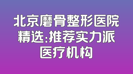 北京磨骨整形医院精选：推荐实力派医疗机构