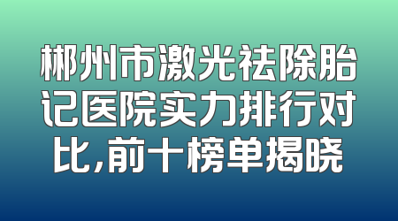 郴州市激光祛除胎记医院实力排行对比，前十榜单揭晓