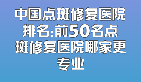 中国点斑修复医院排名：前50名点斑修复医院哪家更专业