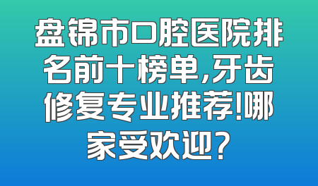 盘锦市口腔医院排名前十榜单，牙齿修复专业推荐！哪家受欢迎？