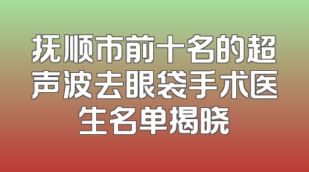 抚顺市前十名的超声波去眼袋手术医生名单揭晓