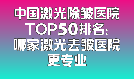 中国激光除皱医院TOP50排名：哪家激光去皱医院更专业