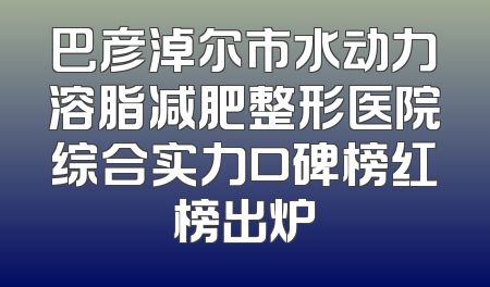 巴彦淖尔市水动力溶脂减肥整形医院综合实力口碑榜红榜出炉