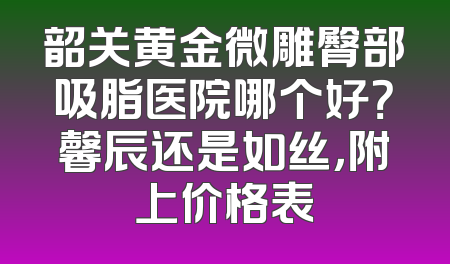 韶关黄金微雕臀部吸脂医院哪个好？馨辰还是如丝，附上价格表