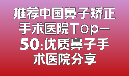 推荐中国鼻子矫正手术医院Top_50：优质鼻子手术医院分享