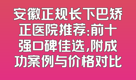 安徽正规长下巴矫正医院推荐：前十强口碑佳选，附成功案例与价格对比