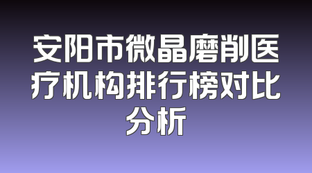 安阳市微晶磨削医疗机构排行榜对比分析