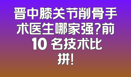 晋中膝关节削骨手术医生哪家强？前 10 名技术比拼！