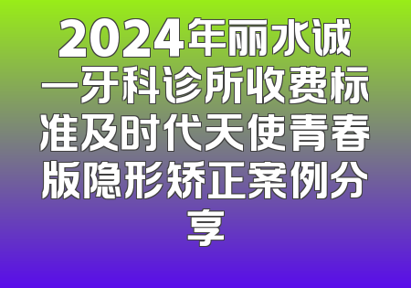 2024年丽水诚一牙科诊所收费标准及时代天使青春版隐形矫正案例分享