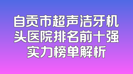 自贡市超声洁牙机头医院排名前十强实力榜单解析