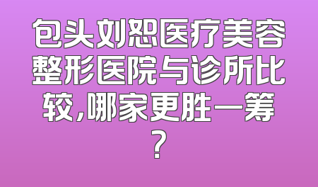 包头刘恕医疗美容整形医院与诊所比较，哪家更胜一筹？