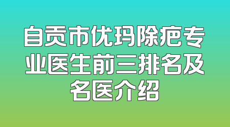 自贡市优玛除疤专业医生前三排名及名医介绍