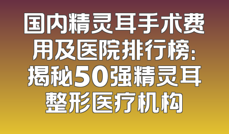 国内精灵耳手术费用及医院排行榜：揭秘50强精灵耳整形医疗机构