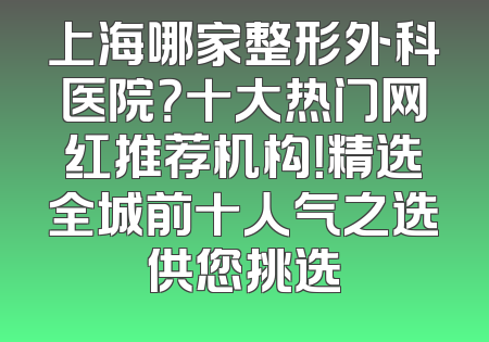 上海哪家整形外科医院？十大热门网红推荐机构！精选全城前十人气之选供您挑选