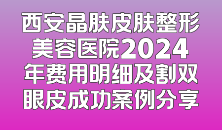 西安晶肤皮肤整形美容医院2024年费用明细及割双眼皮成功案例分享