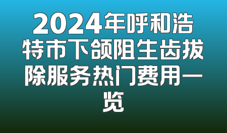 2024年呼和浩特市下颌阻生齿拔除服务热门费用一览