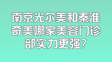 南京光尔美和秦淮奇美哪家美容门诊部实力更强？