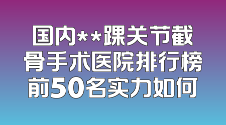 国内**踝关节截骨手术医院排行榜前50名实力如何
