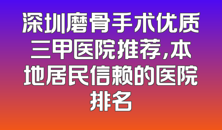 深圳磨骨手术优质三甲医院推荐，本地居民信赖的医院排名