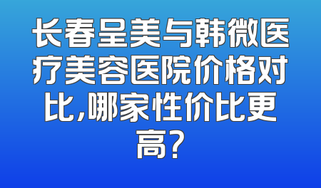 长春呈美与韩微医疗美容医院价格对比，哪家性价比更高？