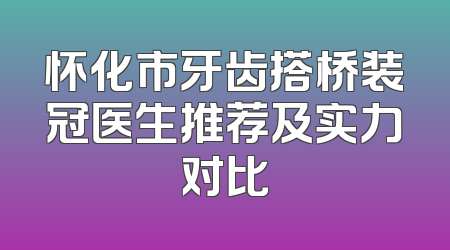 怀化市牙齿搭桥装冠医生推荐及实力对比