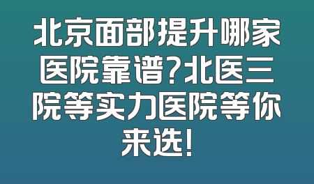 北京面部提升哪家医院靠谱？北医三院等实力医院等你来选！