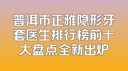 普洱市正雅隐形牙套医生排行榜前十大盘点全新出炉