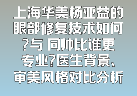 上海华美杨亚益的眼部修复技术如何？与佀同帅比谁更专业？医生背景、审美风格对比分析