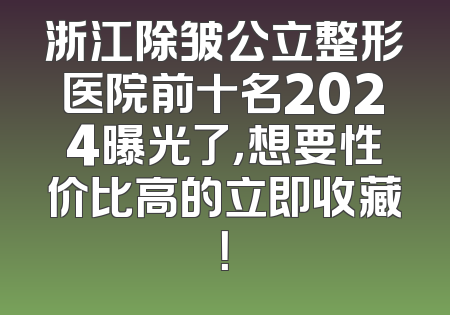 浙江除皱公立整形医院前十名2024曝光了，想要性价比高的立即收藏！