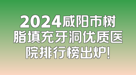2024咸阳市树脂填充牙洞优质医院排行榜出炉！