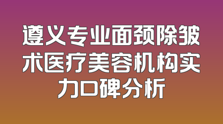 遵义专业面颈除皱术医疗美容机构实力口碑分析