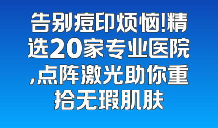 告别痘印烦恼！精选20家专业医院，点阵激光助你重拾无瑕肌肤